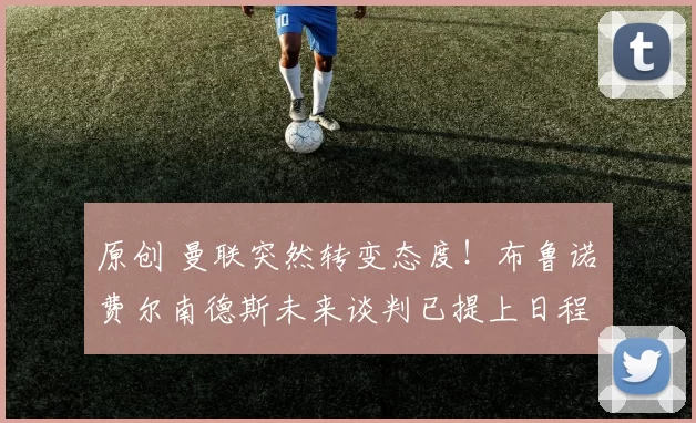 原创 曼联突然转变态度！布鲁诺・费尔南德斯未来谈判已提上日程