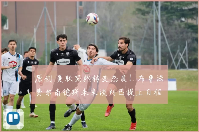 原创 曼联突然转变态度！布鲁诺・费尔南德斯未来谈判已提上日程