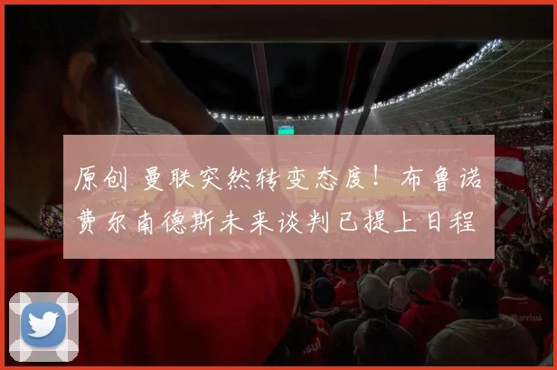 原创 曼联突然转变态度！布鲁诺・费尔南德斯未来谈判已提上日程