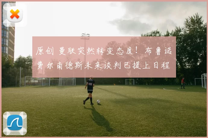 原创 曼联突然转变态度！布鲁诺・费尔南德斯未来谈判已提上日程