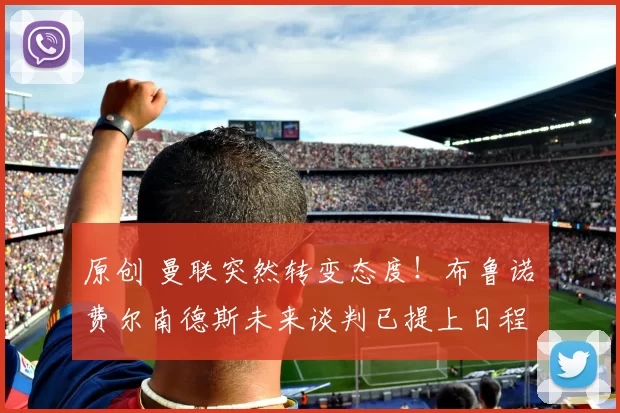 原创 曼联突然转变态度！布鲁诺・费尔南德斯未来谈判已提上日程