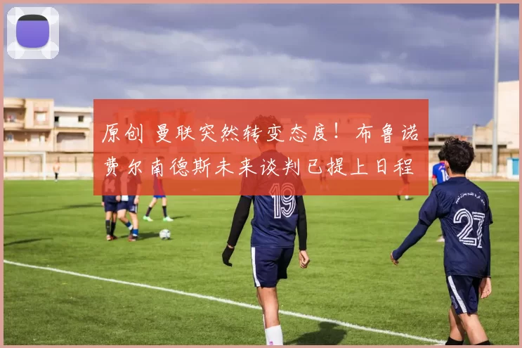 原创 曼联突然转变态度！布鲁诺・费尔南德斯未来谈判已提上日程