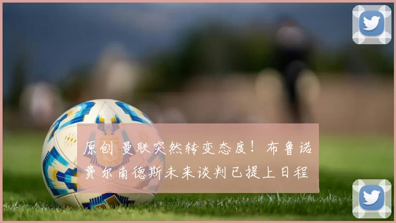 原创 曼联突然转变态度！布鲁诺・费尔南德斯未来谈判已提上日程