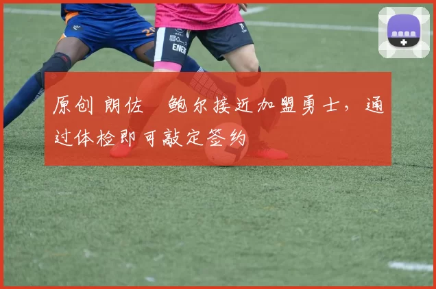 原创 朗佐・鲍尔接近加盟勇士，通过体检即可敲定签约