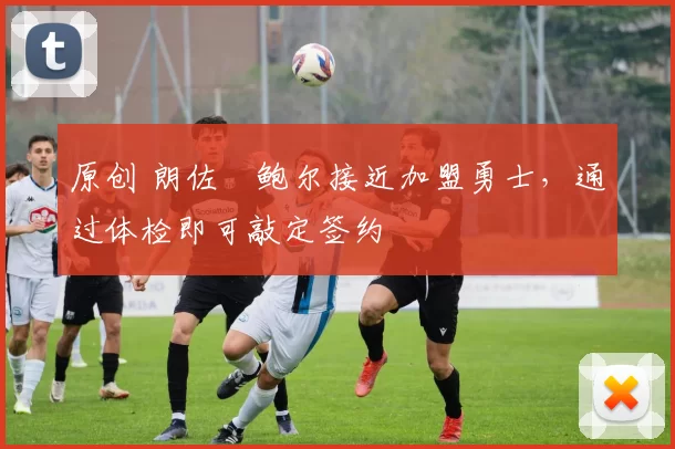 原创 朗佐・鲍尔接近加盟勇士，通过体检即可敲定签约