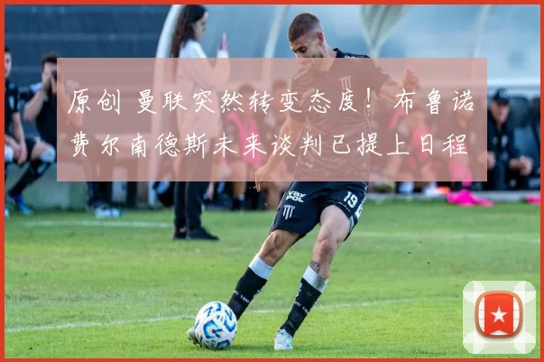 原创 曼联突然转变态度!布鲁诺・费尔南德斯未来谈判已提上日程