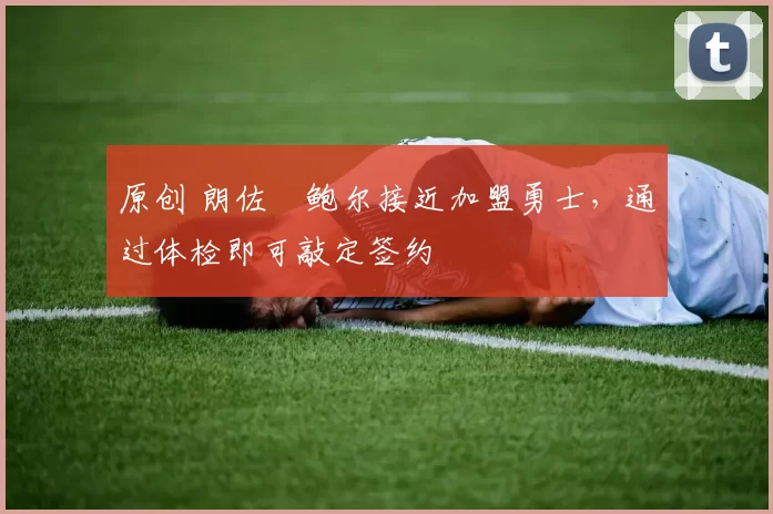 原创 朗佐・鲍尔接近加盟勇士，通过体检即可敲定签约