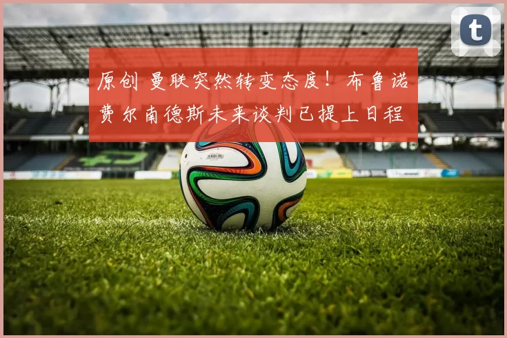 原创 曼联突然转变态度！布鲁诺・费尔南德斯未来谈判已提上日程