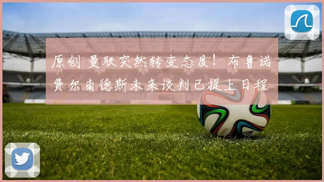 原创 曼联突然转变态度！布鲁诺・费尔南德斯未来谈判已提上日程