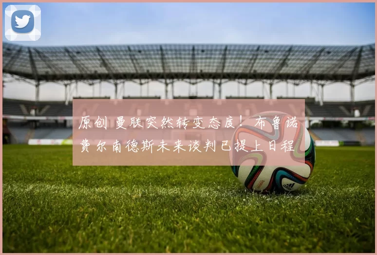 原创 曼联突然转变态度！布鲁诺・费尔南德斯未来谈判已提上日程