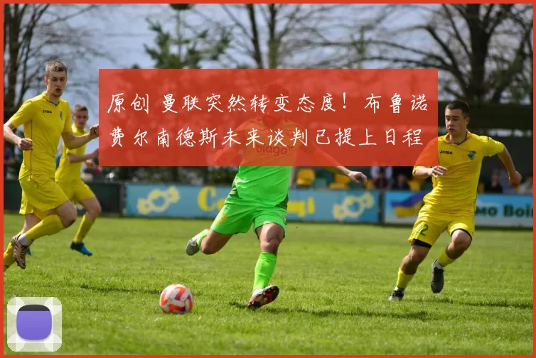 原创 曼联突然转变态度！布鲁诺・费尔南德斯未来谈判已提上日程