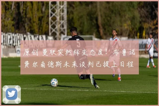 原创 曼联突然转变态度！布鲁诺・费尔南德斯未来谈判已提上日程