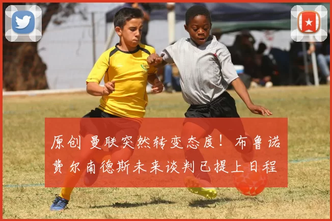 原创 曼联突然转变态度！布鲁诺・费尔南德斯未来谈判已提上日程
