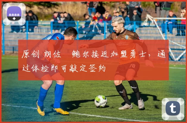 原创 朗佐・鲍尔接近加盟勇士，通过体检即可敲定签约