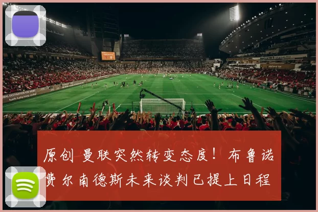 原创 曼联突然转变态度！布鲁诺・费尔南德斯未来谈判已提上日程