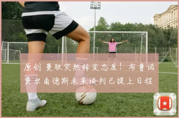 原创 曼联突然转变态度！布鲁诺・费尔南德斯未来谈判已提上日程