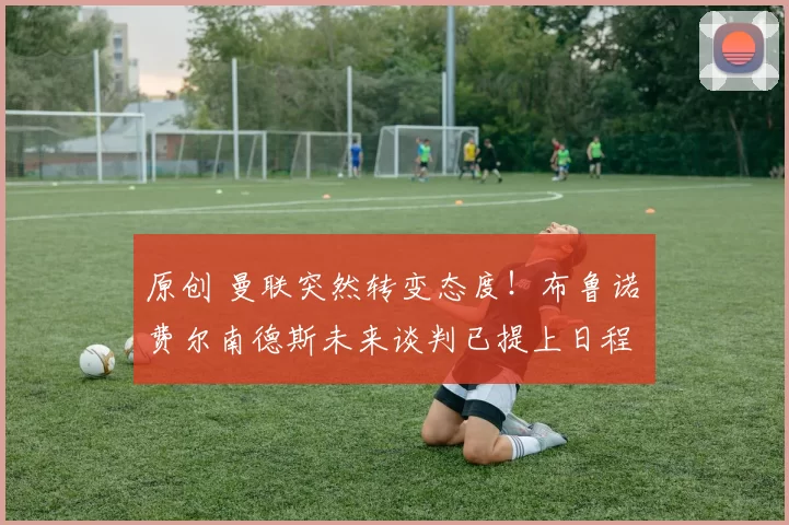 原创 曼联突然转变态度！布鲁诺・费尔南德斯未来谈判已提上日程