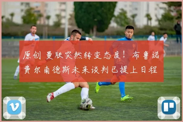 原创 曼联突然转变态度！布鲁诺・费尔南德斯未来谈判已提上日程