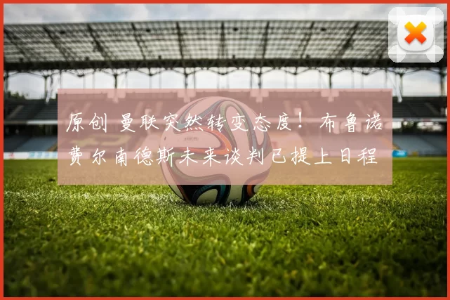 原创 曼联突然转变态度！布鲁诺・费尔南德斯未来谈判已提上日程