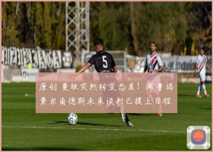 原创 曼联突然转变态度！布鲁诺・费尔南德斯未来谈判已提上日程