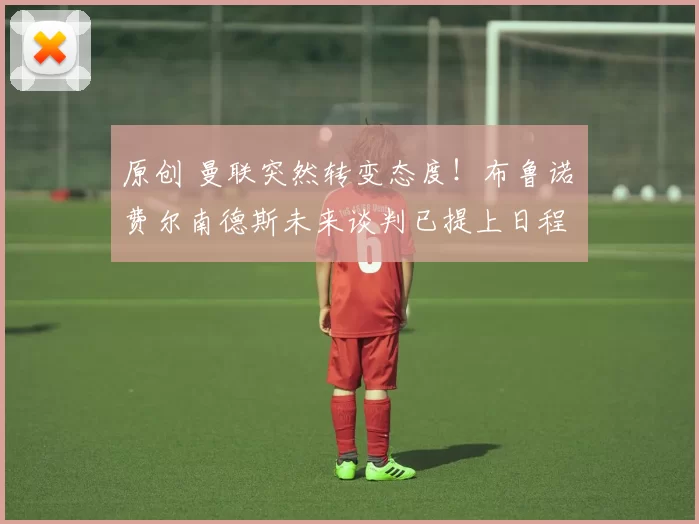 原创 曼联突然转变态度！布鲁诺・费尔南德斯未来谈判已提上日程