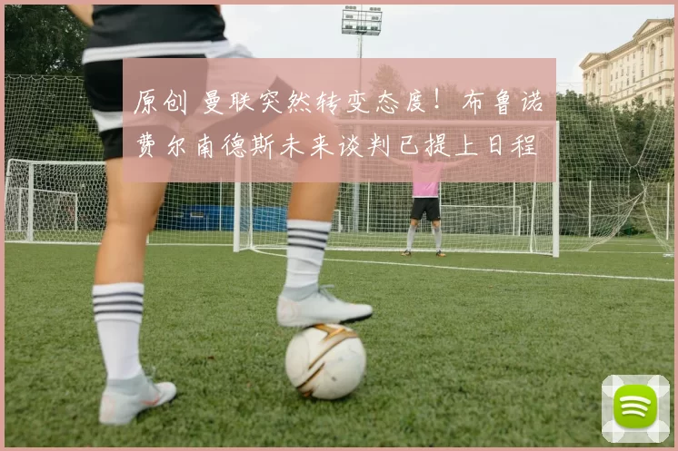 原创 曼联突然转变态度！布鲁诺・费尔南德斯未来谈判已提上日程