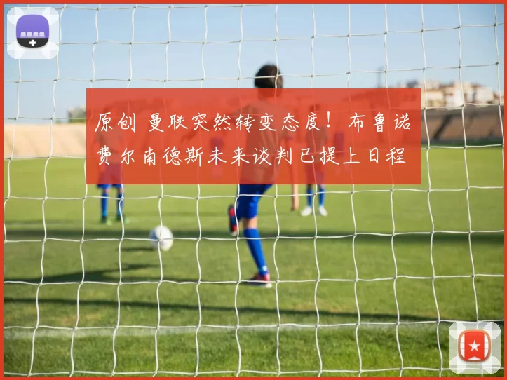 原创 曼联突然转变态度！布鲁诺・费尔南德斯未来谈判已提上日程