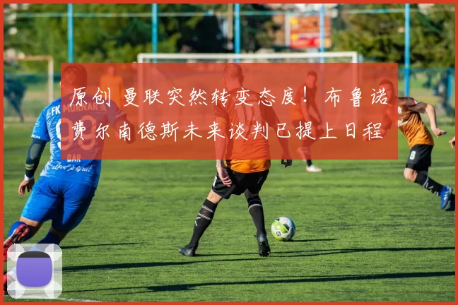 原创 曼联突然转变态度！布鲁诺・费尔南德斯未来谈判已提上日程