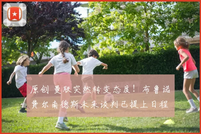 原创 曼联突然转变态度！布鲁诺・费尔南德斯未来谈判已提上日程