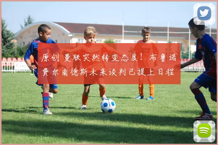 原创 曼联突然转变态度！布鲁诺・费尔南德斯未来谈判已提上日程