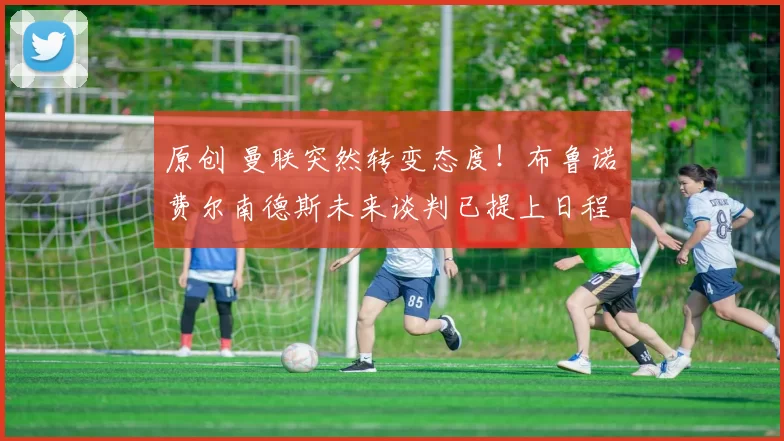 原创 曼联突然转变态度！布鲁诺・费尔南德斯未来谈判已提上日程