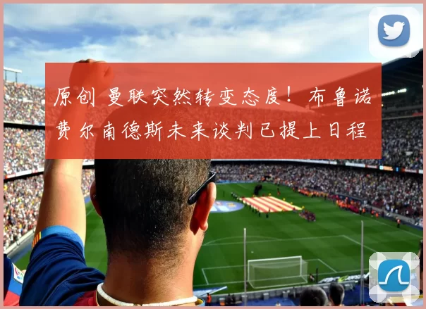 原创 曼联突然转变态度！布鲁诺・费尔南德斯未来谈判已提上日程