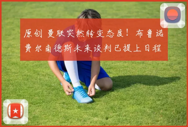 原创 曼联突然转变态度！布鲁诺・费尔南德斯未来谈判已提上日程