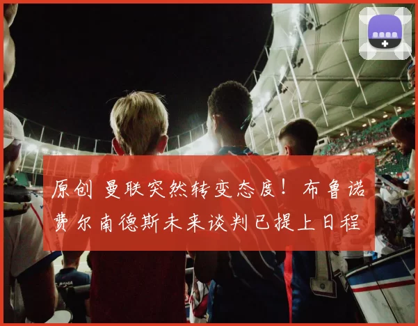 原创 曼联突然转变态度！布鲁诺・费尔南德斯未来谈判已提上日程