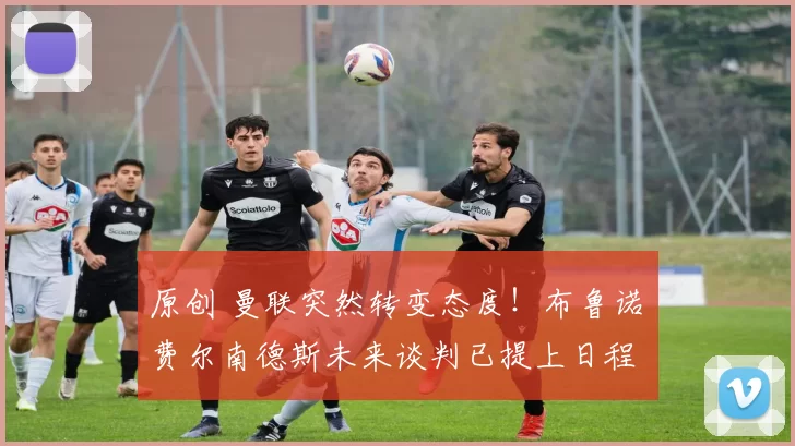 原创 曼联突然转变态度！布鲁诺・费尔南德斯未来谈判已提上日程