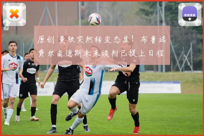 原创 曼联突然转变态度！布鲁诺・费尔南德斯未来谈判已提上日程