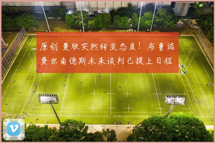 原创 曼联突然转变态度！布鲁诺・费尔南德斯未来谈判已提上日程