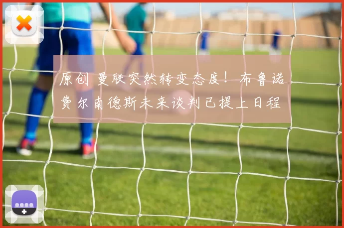 原创 曼联突然转变态度！布鲁诺・费尔南德斯未来谈判已提上日程