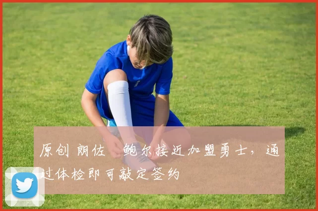 原创 朗佐・鲍尔接近加盟勇士，通过体检即可敲定签约