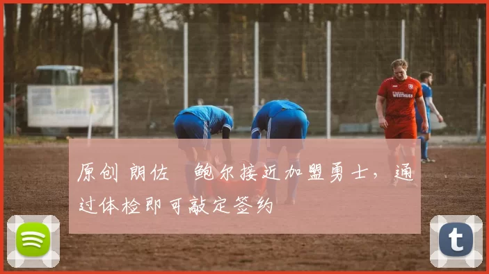 原创 朗佐・鲍尔接近加盟勇士，通过体检即可敲定签约