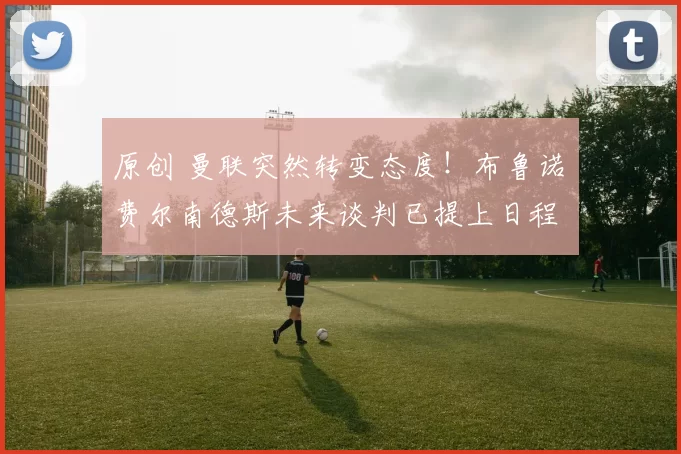 原创 曼联突然转变态度！布鲁诺・费尔南德斯未来谈判已提上日程