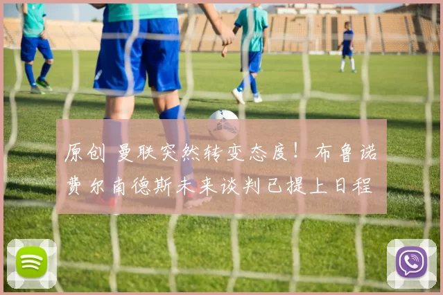 原创 曼联突然转变态度！布鲁诺・费尔南德斯未来谈判已提上日程