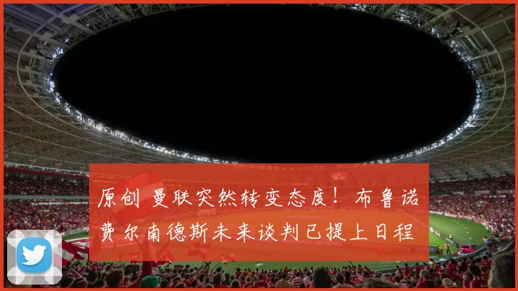 原创 曼联突然转变态度！布鲁诺・费尔南德斯未来谈判已提上日程