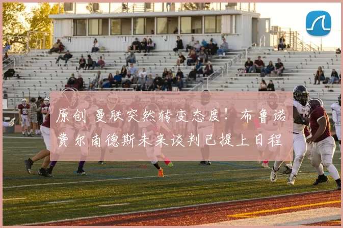 原创 曼联突然转变态度！布鲁诺・费尔南德斯未来谈判已提上日程