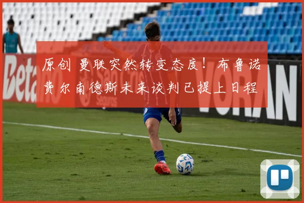 原创 曼联突然转变态度！布鲁诺・费尔南德斯未来谈判已提上日程