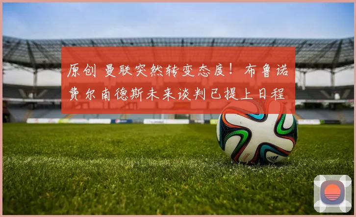 原创 曼联突然转变态度！布鲁诺・费尔南德斯未来谈判已提上日程