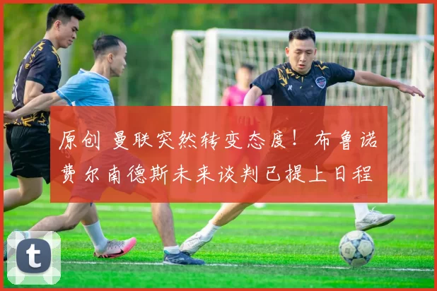 原创 曼联突然转变态度！布鲁诺・费尔南德斯未来谈判已提上日程