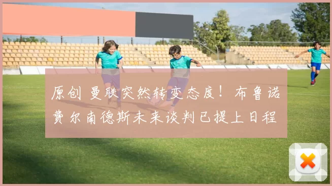 原创 曼联突然转变态度！布鲁诺・费尔南德斯未来谈判已提上日程