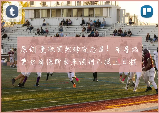 原创 曼联突然转变态度！布鲁诺・费尔南德斯未来谈判已提上日程