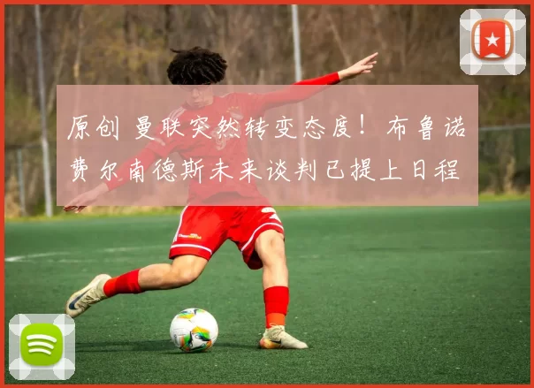 原创 曼联突然转变态度！布鲁诺・费尔南德斯未来谈判已提上日程